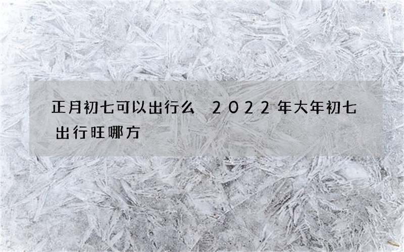 正月初七可以出行么 2022年大年初七出行旺哪方